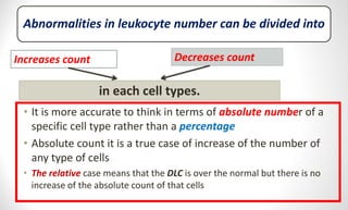 Abnormalities in leukocyte number can be divided into
• It is more accurate to think in terms of absolute number of a
specific cell type rather than a percentage
• Absolute count it is a true case of increase of the number of
any type of cells
• The relative case means that the DLC is over the normal but there is no
increase of the absolute count of that cells
Increases count Decreases count
in each cell types.
 