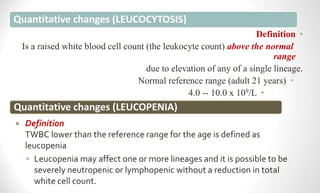 Quantitative changes (LEUCOCYTOSIS)
•
Definition
Is a raised white blood cell count (the leukocyte count) above the normal
range
due to elevation of any of a single lineage.
•
Normal reference range (adult 21 years)
•
4.0 -- 10.0 x 109/L
Quantitative changes (LEUCOPENIA)
 Definition
TWBC lower than the reference range for the age is defined as
leucopenia
 Leucopenia may affect one or more lineages and it is possible to be
severely neutropenic or lymphopenic without a reduction in total
white cell count.
 