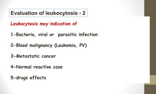 Leukocytosis may indication of
1-Bacteria, viral or parasitic infection
2-Blood malignancy (Leukemia, PV)
3-Metastatic cancer
4-Normal reactive case
5-drugs effects
Evaluation of leukocytosis - 2
 