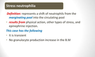 Stress neutrophilia
Definition: represents a shift of neutrophils from the
marginating pool into the circulating pool
• results from physical action, other types of stress, and
epinephrine injection.
This case has the following
• It is transient
• No granulocyte production increase in the B.M
 