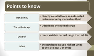 Points to know
• directly counted from an automated
instrument or by manual method
WBC on CBC
• Determine the normal range
The patients age
• more variable normal range than adults
Children
• the newborn include highest white
counts at FIRST 3 months
infant
 