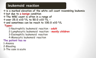 leukemoid reaction
 is a marked elevation of the white cell count resembling leukemia
 but due to a benign condition
 The WBC count is often in a range of
 over 25.0 x10 9/L to 50.0 x10 9/L –
 and sometimes can be reach to 100.0 x10 9/L
Types:
1-Neutrophilic leukemoid reaction - adult
2-Lymphocytic leukemoid reaction - mostly children
3-Eosinophilic leukemoid reaction
4-Monocytic leukemoid reaction
The patient has no
1-Anemia
2-Bleeding
3-The case is acute
 