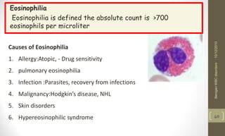 Eosinophilia
Eosinophilia is defined the absolute count is >700
eosinophils per microliter
10/12/2010
Benigen
WBC
disorders
40
Causes of Eosinophilia
1. Allergy:Atopic, - Drug sensitivity
2. pulmonary eosinophilia
3. Infection :Parasites, recovery from infections
4. Malignancy:Hodgkin’s disease, NHL
5. Skin disorders
6. Hypereosinophilic syndrome
 