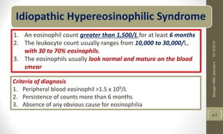 Idiopathic Hypereosinophilic Syndrome
1. An eosinophil count greater than 1,500/L for at least 6 months
2. The leukocyte count usually ranges from 10,000 to 30,000/L,
with 30 to 70% eosinophils.
3. The eosinophils usually look normal and mature on the blood
smear
Criteria of diagnosis
1. Peripheral blood eosinophil >1.5 x 109/L
2. Persistence of counts more than 6 months
3. Absence of any obvious cause for eosinophilia
10/12/2010
Benigen
WBC
disorders
42
 