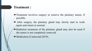 Treatment :
Treatment involves surgery to remove the pituitary tumor, if
possible.
 After surgery, the pituitary gland may slowly start to work
again and return to normal.
Radiation treatment of the pituitary gland may also be used if
the tumor is not completely removed.
Medication (Carter,etal.2019).
 