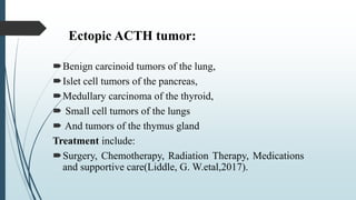Ectopic ACTH tumor:
Benign carcinoid tumors of the lung,
Islet cell tumors of the pancreas,
Medullary carcinoma of the thyroid,
 Small cell tumors of the lungs
 And tumors of the thymus gland
Treatment include:
Surgery, Chemotherapy, Radiation Therapy, Medications
and supportive care(Liddle, G. W.etal,2017).
 