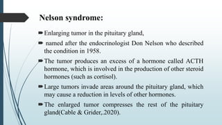 Nelson syndrome:
Enlarging tumor in the pituitary gland,
 named after the endocrinologist Don Nelson who described
the condition in 1958.
The tumor produces an excess of a hormone called ACTH
hormone, which is involved in the production of other steroid
hormones (such as cortisol).
Large tumors invade areas around the pituitary gland, which
may cause a reduction in levels of other hormones.
The enlarged tumor compresses the rest of the pituitary
gland(Cable & Grider,.2020).
 