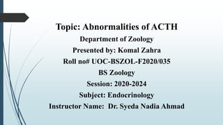 Topic: Abnormalities of ACTH
Department of Zoology
Presented by: Komal Zahra
Roll no# UOC-BSZOL-F2020/035
BS Zoology
Session: 2020-2024
Subject: Endocrinology
Instructor Name: Dr. Syeda Nadia Ahmad
 