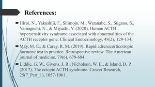 References:
Hiroi, N., Yakushiji, F., Shimojo, M., Watanabe, S., Sugano, S.,
Yamaguchi, N., & Miyachi, Y. (2020). Human ACTH
hypersensitivity syndrome associated with abnormalities of the
ACTH receptor gene. Clinical Endocrinology, 48(2), 129-134.
May, M. E., & Carey, R. M. (2019). Rapid adrenocorticotropic
hormone test in practice. Retrospective review. The American
journal of medicine, 79(6), 679-684.
Liddle, G. W., Givens, J. R., Nicholson, W. E., & Island, D. P.
(2017). The ectopic ACTH syndrome. Cancer Research,
25(7_Part_1), 1057-1061.
 