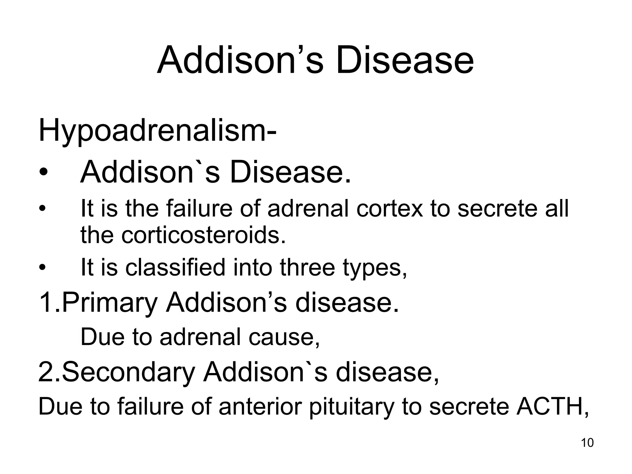 Addison’s Disease
Hypoadrenalism-
• Addison`s Disease.
• It is the failure of adrenal cortex to secrete all
the corticosteroids.
• It is classified into three types,
1.Primary Addison’s disease.
Due to adrenal cause,
2.Secondary Addison`s disease,
Due to failure of anterior pituitary to secrete ACTH,
10
 