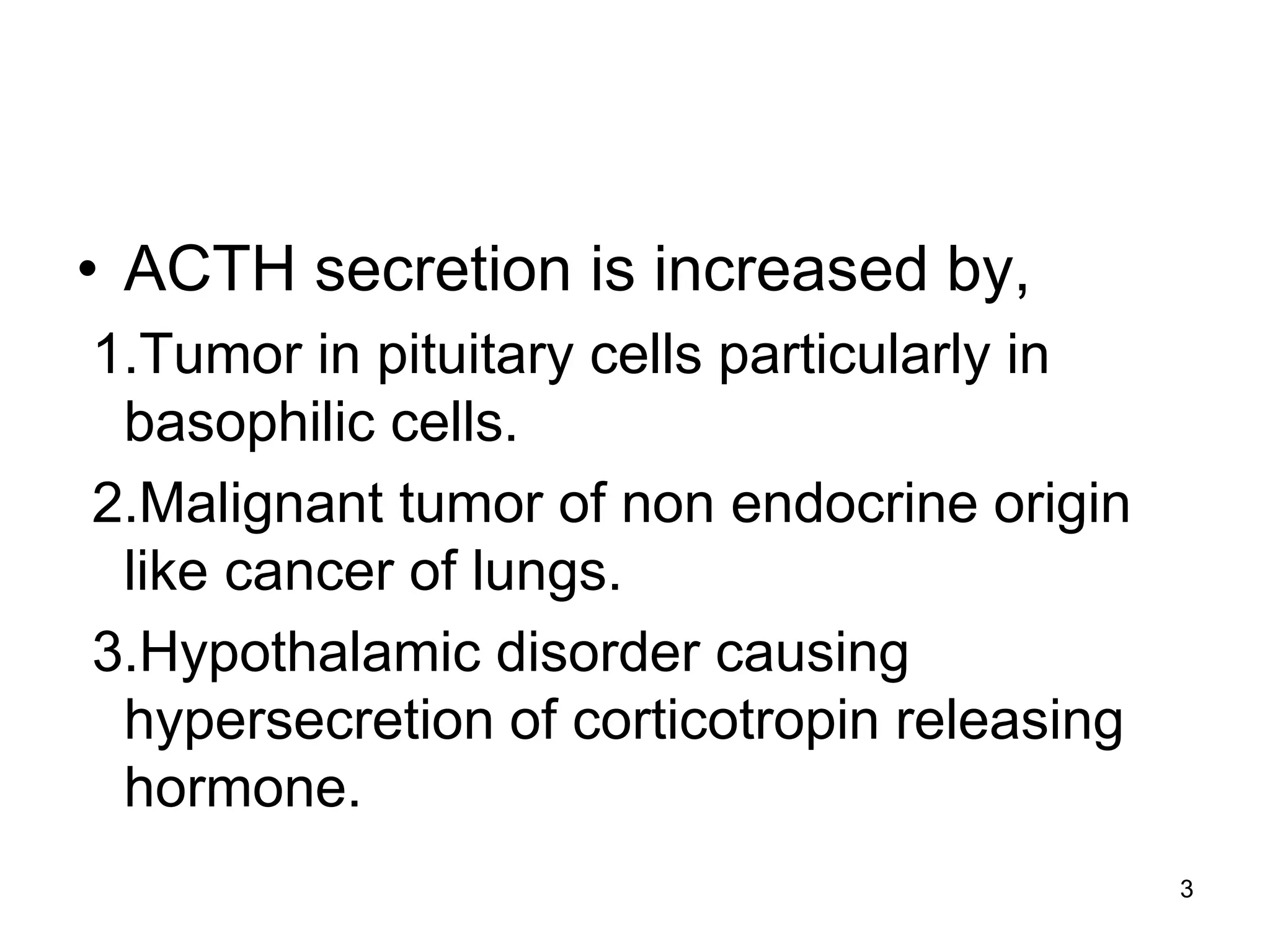 • ACTH secretion is increased by,
1.Tumor in pituitary cells particularly in
basophilic cells.
2.Malignant tumor of non endocrine origin
like cancer of lungs.
3.Hypothalamic disorder causing
hypersecretion of corticotropin releasing
hormone.
3
 