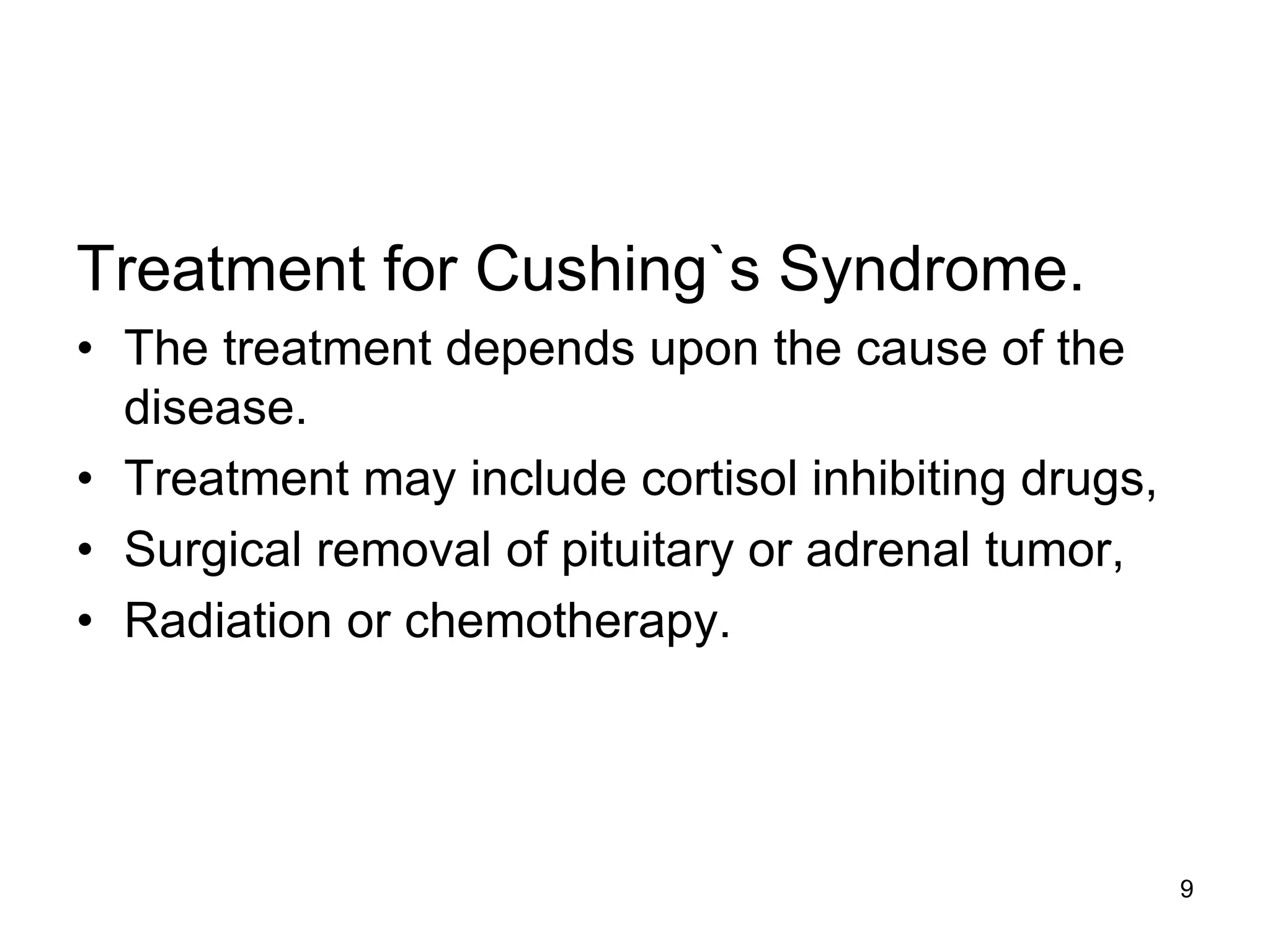 Treatment for Cushing`s Syndrome.
• The treatment depends upon the cause of the
disease.
• Treatment may include cortisol inhibiting drugs,
• Surgical removal of pituitary or adrenal tumor,
• Radiation or chemotherapy.
9
 