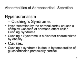Abnormalities of Adrenocortical Secretion
Hyperadrenalism
– Cushing`s Syndrome.
• Hypersecretion by the adrenal cortex causes a
complex Cascade of hormone effect called
Cushing`Syndrome.
• Cushing`s Syndrome is a disorder characterized
by obesity.
• Causes.
• Cushing`s syndrome is due to hypersecretion of
glucocorticoide,particularly cortisol.
1
 