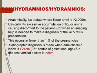 POLYHYDRAMNIOS/HYDRAMNIOS:
 Anatomically, it’s a state where liquor amni is >2,000ml.
 Clinically, Its excessive accumulation of liquor amnii
causing discomfort to the patient &/or when an imaging
help is needed to make a diagnosis of the lie & fetus
presentation.
 This occurs in fewer than 1 % of the pregnancies
 Sonographic diagnosis is made when amniotic fluid
index is >24cm (95th
centile of gestational age) & a
deepest vertical pocket is >8cm.
 