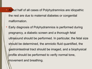  About half of all cases of Polyhydramnios are idiopathic
the rest are due to maternal diabetes or congenital
malformation.
 Early diagnosis of Polyhydramnios is performed during
pregnancy, a diabetic screen and a thorough fetal
ultrasound should be performed. In particular, the fetal size
should be determined, the amniotic fluid quantified, the
gastrointestinal tract should be imaged, and a biophysical
profile should be performed to verify normal tone,
movement and breathing.
 