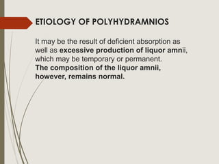 ETIOLOGY OF POLYHYDRAMNIOS
It may be the result of deficient absorption as
well as excessive production of liquor amnii,
which may be temporary or permanent.
The composition of the liquor amnii,
however, remains normal.
 