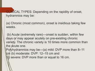 CLINICAL TYPES: Depending on the rapidity of onset,
hydramnios may be:
(a) Chronic (most common), onset is insidious taking few
weeks.
(b) Acute (extremely rare)—onset is sudden, within few
days or may appear acutely on pre-existing chronic
variety. The chronic variety is 10 times more common than
the acute one.
Polyhydramnios may be—(a) mild: DVP more than 8–11
cm (b) moderate: DVP: 12–15 cm and
(c) severe: DVP more than or equal to 16 cm.
 