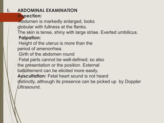 I. ABDOMINAL EXAMINATION
Inspection:
Abdomen is markedly enlarged, looks
globular with fullness at the flanks.
The skin is tense, shiny with large striae. Everted umbilicus.
Palpation:
Height of the uterus is more than the
period of amenorrhea.
Girth of the abdomen round
Fetal parts cannot be well-defined; so also
the presentation or the position. External
ballottement can be elicited more easily.
Auscultation: Fetal heart sound is not heard
distinctly, although its presence can be picked up by Doppler
Ultrasound.
 