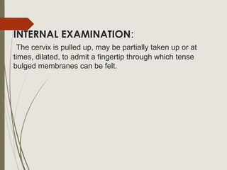 INTERNAL EXAMINATION:
The cervix is pulled up, may be partially taken up or at
times, dilated, to admit a fingertip through which tense
bulged membranes can be felt.
 
