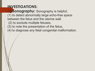 INVESTIGATIONS:
a).Sonography: Sonography is helpful;
(1) to detect abnormally large echo-free space
between the fetus and the uterine wall.
(2) to exclude multiple fetuses,
(3) to note the presentation of the fetus,
(4) to diagnose any fetal congenital malformation.
 