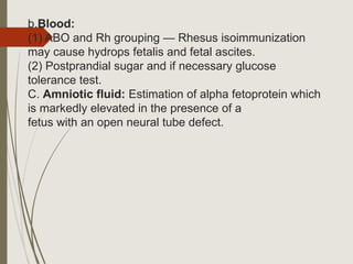 b.Blood:
(1) ABO and Rh grouping — Rhesus isoimmunization
may cause hydrops fetalis and fetal ascites.
(2) Postprandial sugar and if necessary glucose
tolerance test.
C. Amniotic fluid: Estimation of alpha fetoprotein which
is markedly elevated in the presence of a
fetus with an open neural tube defect.
 