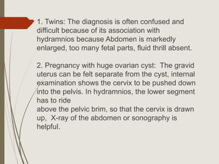  1. Twins: The diagnosis is often confused and
difficult because of its association with
hydramnios because Abdomen is markedly
enlarged, too many fetal parts, fluid thrill absent.
2. Pregnancy with huge ovarian cyst: The gravid
uterus can be felt separate from the cyst, internal
examination shows the cervix to be pushed down
into the pelvis. In hydramnios, the lower segment
has to ride
above the pelvic brim, so that the cervix is drawn
up, X-ray of the abdomen or sonography is
helpful.
 