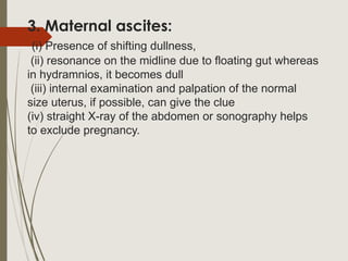 3. Maternal ascites:
(i) Presence of shifting dullness,
(ii) resonance on the midline due to floating gut whereas
in hydramnios, it becomes dull
(iii) internal examination and palpation of the normal
size uterus, if possible, can give the clue
(iv) straight X-ray of the abdomen or sonography helps
to exclude pregnancy.
 