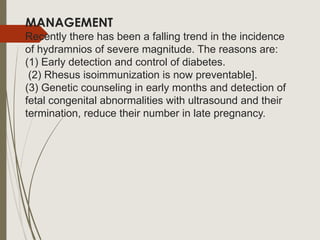 MANAGEMENT
Recently there has been a falling trend in the incidence
of hydramnios of severe magnitude. The reasons are:
(1) Early detection and control of diabetes.
(2) Rhesus isoimmunization is now preventable].
(3) Genetic counseling in early months and detection of
fetal congenital abnormalities with ultrasound and their
termination, reduce their number in late pregnancy.
 