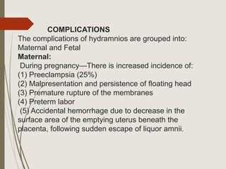 COMPLICATIONS
The complications of hydramnios are grouped into:
Maternal and Fetal
Maternal:
During pregnancy—There is increased incidence of:
(1) Preeclampsia (25%)
(2) Malpresentation and persistence of floating head
(3) Premature rupture of the membranes
(4) Preterm labor
(5) Accidental hemorrhage due to decrease in the
surface area of the emptying uterus beneath the
placenta, following sudden escape of liquor amnii.
 