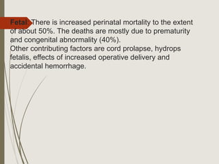 Fetal: There is increased perinatal mortality to the extent
of about 50%. The deaths are mostly due to prematurity
and congenital abnormality (40%).
Other contributing factors are cord prolapse, hydrops
fetalis, effects of increased operative delivery and
accidental hemorrhage.
 