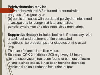 Polyhydramnios may be
(a) transient where LVP returned to normal with
progress of pregnancy or
(b) persistent cases with persistent polyhydramnios need
investigations for congenital fetal anomalies,
genetic syndromes and also need close monitoring.
Supportive therapy includes bed rest, if necessary, with
a back rest and treatment of the associated
conditions like preeclampsia or diabetes on the usual
line.
The use of diuretic is of little value.
Sulindac (COX-2 inhibitor), 200 mg every 12 hours,
(under supervision) has been found to be most effective
in unexplained cases. It has been found to decrease
amniotic fluid as it reduces fetal urine output.
 