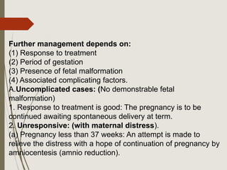 Further management depends on:
(1) Response to treatment
(2) Period of gestation
(3) Presence of fetal malformation
(4) Associated complicating factors.
A.Uncomplicated cases: (No demonstrable fetal
malformation)
1. Response to treatment is good: The pregnancy is to be
continued awaiting spontaneous delivery at term.
2. Unresponsive: (with maternal distress).
(a) Pregnancy less than 37 weeks: An attempt is made to
relieve the distress with a hope of continuation of pregnancy by
amniocentesis (amnio reduction).
 