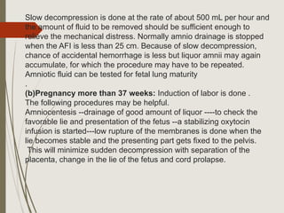 Slow decompression is done at the rate of about 500 mL per hour and
the amount of fluid to be removed should be sufficient enough to
relieve the mechanical distress. Normally amnio drainage is stopped
when the AFI is less than 25 cm. Because of slow decompression,
chance of accidental hemorrhage is less but liquor amnii may again
accumulate, for which the procedure may have to be repeated.
Amniotic fluid can be tested for fetal lung maturity
.
(b)Pregnancy more than 37 weeks: Induction of labor is done .
The following procedures may be helpful.
Amniocentesis --drainage of good amount of liquor ----to check the
favorable lie and presentation of the fetus --a stabilizing oxytocin
infusion is started---low rupture of the membranes is done when the
lie becomes stable and the presenting part gets fixed to the pelvis.
This will minimize sudden decompression with separation of the
placenta, change in the lie of the fetus and cord prolapse.
 