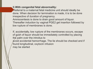 B.With congenital fetal abnormality:
Referral to a maternal fetal medicine unit should ideally be
done. When decision for termination is made, it is to be done
irrespective of duration of pregnancy.
Amniocentesis is done to drain good amount of liquor.
Thereafter induction by vaginal PGE2 gel insertion followed by
low rupture of membranes is done.
If, accidentally, low rupture of the membranes occurs, escape
of gush of liquor should be immediately controlled by placing
the palm over the introitus to
avoid accidental hemorrhage. The lie should be checked and if
found longitudinal, oxytocin infusion
may be started
 