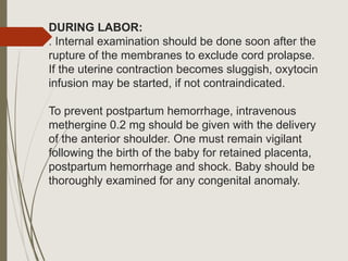 DURING LABOR:
. Internal examination should be done soon after the
rupture of the membranes to exclude cord prolapse.
If the uterine contraction becomes sluggish, oxytocin
infusion may be started, if not contraindicated.
To prevent postpartum hemorrhage, intravenous
methergine 0.2 mg should be given with the delivery
of the anterior shoulder. One must remain vigilant
following the birth of the baby for retained placenta,
postpartum hemorrhage and shock. Baby should be
thoroughly examined for any congenital anomaly.
 