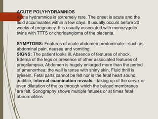 ACUTE POLYHYDRAMNIOS
Acute hydramnios is extremely rare. The onset is acute and the
fluid accumulates within a few days. It usually occurs before 20
weeks of pregnancy. It is usually associated with monozygotic
twins with TTTS or chorioangioma of the placenta.
SYMPTOMS: Features of acute abdomen predominate—such as
abdominal pain, nausea and vomiting.
SIGNS: The patient looks ill, Absence of features of shock,
Edema of the legs or presence of other associated features of
preeclampsia, Abdomen is hugely enlarged more than the period
of amenorrhea; the wall is tense with shiny skin, Fluid thrill is
present, Fetal parts cannot be felt nor is the fetal heart sound
audible, Internal examination reveals—taking up of the cervix or
even dilatation of the os through which the bulged membranes
are felt, Sonography shows multiple fetuses or at times fetal
abnormalities
 