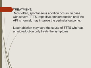 TREATMENT:
Most often, spontaneous abortion occurs. In case
with severe TTTS, repetitive amnioreduction until the
AFI is normal, may improve the perinatal outcome.
Laser ablation may cure the cause of TTTS whereas
amnioreduction only treats the symptoms
 
