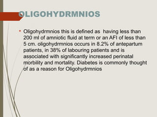 OLIGOHYDRMNIOS
 Oligohydrmnios this is defined as having less than
200 ml of amniotic fluid at term or an AFI of less than
5 cm. oligohydrmnios occurs in 8.2% of antepartum
patients, in 38% of labouring patients and is
associated with significantly increased perinatal
morbility and mortality. Diabetes is commonly thought
of as a reason for Oligohydrmnios
 