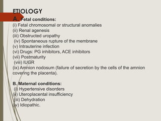 ETIOLOGY
A. Fetal conditions:
(i) Fetal chromosomal or structural anomalies
(ii) Renal agenesis
(iii) Obstructed uropathy
(iv) Spontaneous rupture of the membrane
(v) Intrauterine infection
(vi) Drugs: PG inhibitors, ACE inhibitors
(vii) Postmaturity
(viii) IUGR
(ix) Amnion nodosum (failure of secretion by the cells of the amnion
covering the placenta).
B. Maternal conditions:
(i) Hypertensive disorders
(ii) Uteroplacental insufficiency
(iii) Dehydration
(iv) Idiopathic.
 