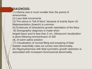 DIAGNOSIS:
(1) Uterine size is much smaller than the period of
amenorrhea
(2) Less fetal movements
(3) The uterus is “full of fetus” because of scanty liquor (4)
Malpresentation (breech) is common
(5) Evidences of intrauterine growth retardation of the fetus
(6) Sonographic diagnosis is made when
largest liquor pool is less than 2 cm. Ultrasound visualization
is done following amnioinfusion of 300
mL of warm saline solution
(7) Visualization of normal filling and emptying of fetal
bladder essentially rules out urinary tract abnormality.
(8) Oligohydramnios with fetal symmetric growth restriction is
associated with increased chromosomal abnormality.
 
