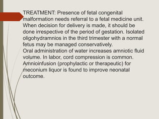 TREATMENT: Presence of fetal congenital
malformation needs referral to a fetal medicine unit.
When decision for delivery is made, it should be
done irrespective of the period of gestation. Isolated
oligohydramnios in the third trimester with a normal
fetus may be managed conservatively.
Oral administration of water increases amniotic fluid
volume. In labor, cord compression is common.
Amnioinfusion (prophylactic or therapeutic) for
meconium liquor is found to improve neonatal
outcome.
 