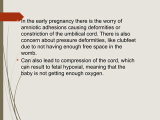  In the early pregnancy there is the worry of
amniotic adhesions causing deformities or
constriction of the umbilical cord. There is also
concern about pressure deformities, like clubfeet
due to not having enough free space in the
womb.
 Can also lead to compression of the cord, which
can result to fetal hypoxial, meaning that the
baby is not getting enough oxygen.
 