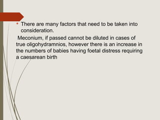 There are many factors that need to be taken into
consideration.
Meconium, if passed cannot be diluted in cases of
true oligohydramnios, however there is an increase in
the numbers of babies having foetal distress requiring
a caesarean birth
 