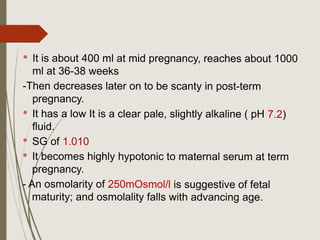 It is about 400 ml at mid pregnancy, reaches about 1000
ml at 36-38 weeks
-Then decreases later on to be scanty in post-term
pregnancy.
 It has a low It is a clear pale, slightly alkaline ( pH 7.2)
fluid.
 SG of 1.010
 It becomes highly hypotonic to maternal serum at term
pregnancy.
- An osmolarity of 250mOsmol/l is suggestive of fetal
maturity; and osmolality falls with advancing age.
 