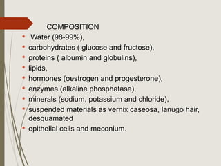 COMPOSITION
 Water (98-99%),
 carbohydrates ( glucose and fructose),
 proteins ( albumin and globulins),
 lipids,
 hormones (oestrogen and progesterone),
 enzymes (alkaline phosphatase),
 minerals (sodium, potassium and chloride),
 suspended materials as vernix caseosa, lanugo hair,
desquamated
 epithelial cells and meconium.
 