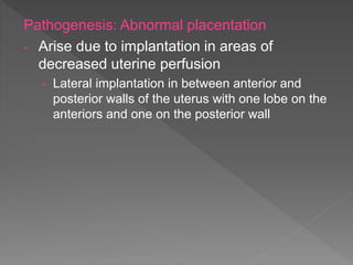 Pathogenesis: Abnormal placentation
- Arise due to implantation in areas of
decreased uterine perfusion
- Lateral implantation in between anterior and
posterior walls of the uterus with one lobe on the
anteriors and one on the posterior wall
 