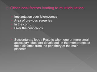 Other local factors leading to multilobulation:
› Implantation over leiomyomas
› Area of previous surgeries
› In the cornu
› Over the cervical os
› Succenturate lobe : Results when one or more small
accessory lobes are developed in the membranes at
the a distance from the periphery of the main
placenta
 