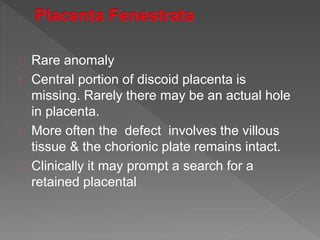 Rare anomaly
Central portion of discoid placenta is
missing. Rarely there may be an actual hole
in placenta.
More often the defect involves the villous
tissue & the chorionic plate remains intact.
Clinically it may prompt a search for a
retained placental
 