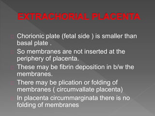 Chorionic plate (fetal side ) is smaller than
basal plate .
So membranes are not inserted at the
periphery of placenta.
These may be fibrin deposition in b/w the
membranes.
There may be plication or folding of
membranes ( circumvallate placenta)
In placenta circummarginata there is no
folding of membranes
 