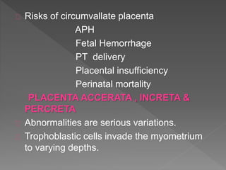 Risks of circumvallate placenta
APH
Fetal Hemorrhage
PT delivery
Placental insufficiency
Perinatal mortality
PLACENTA ACCERATA , INCRETA &
PERCRETA
Abnormalities are serious variations.
Trophoblastic cells invade the myometrium
to varying depths.
 